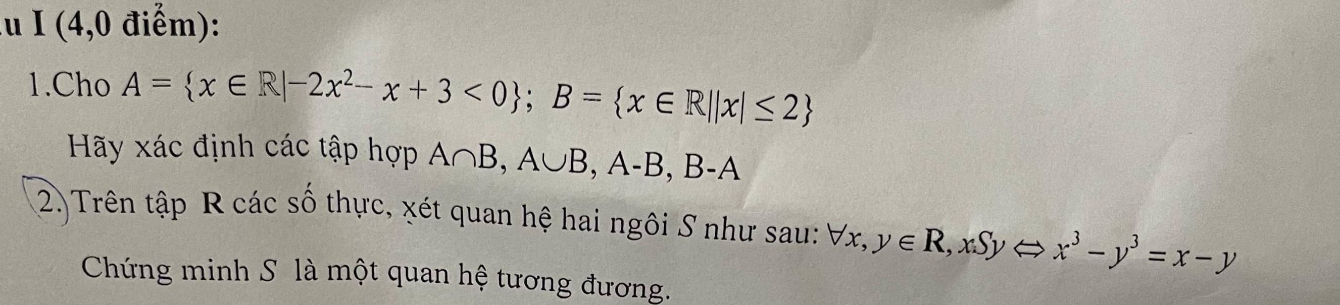 lu I (4,0 điểm):
1.Cho A= x∈ R|-2x^2-x+3<0; B= x∈ R||x|≤ 2
Hãy xác định các tập hợp A∩ B, A∪ B, A-B, B-A
(2) Trên tập R các số thực, xét quan hệ hai ngôi S như sau: forall x, y∈ R, xSyLeftrightarrow x^3-y^3=x-y
Chứng minh S là một quan hệ tương đương.