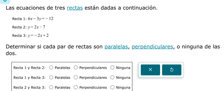 Las ecuaciones de tres rectas están dadas a continuación.
Recta 1: 6x-3y=-12
Recta 2: y=2x-7
Recta 3: y=-2x+2
Determinar si cada par de rectas son paralelas, perpendiculares, o ninguna de las
dos.
Recta 1 y Recta 2: Paralelas Perpendiculares Ninguna
5
Recta 1 y Recta 3: Paralelas Perpendiculares Ninguna
Recta 2 y Recta 3: Paralelas Perpendiculares Ninguna