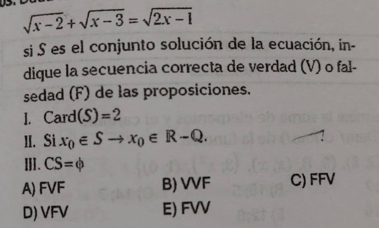 sqrt(x-2)+sqrt(x-3)=sqrt(2x-1)
si S es el conjunto solución de la ecuación, in-
dique la secuencia correcta de verdad (V) o fal-
sedad (F) de las proposiciones.
I. Card (S)=2
II. Si x_0∈ Sto x_0∈ R-Q. 
Ⅲ. CS=phi
A) FVF B) VVF
C) FFV
D) VFV
E) FVV