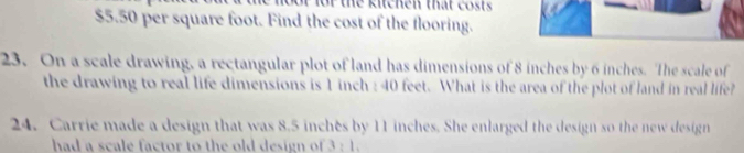 of for the kitchen that costs
$5.50 per square foot. Find the cost of the flooring. 
23. On a scale drawing, a rectangular plot of land has dimensions of 8 inches by 6 inches. The scale of 
the drawing to real life dimensions is 1 inch : 40 feet. What is the area of the plot of land in real life? 
24. Carrie made a design that was 8.5 inches by 11 inches. She enlarged the design so the new design 
had a scale factor to the old design of overline 4 : 1 .