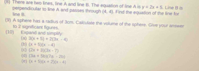 (8) There are two lines, line A and line B. The equation of line A is y=2x+5. Line B is 
perpendicular to line A and passes through (4,4). Find the equation of the line for 
line B. 
(9) A sphere has a radius of 3cm. Calculate the volume of the sphere. Give your answer 
to 2 significant figures. 
(10) Expand and simplify: 
(a) 3(x+5)+2(3x-4)
(b) (x+5)(x-4)
(c) (2x+3)(3x-7)
(d) (3a+5b)(7a-2b)
(e) (x+5)(x+2)(x-4)