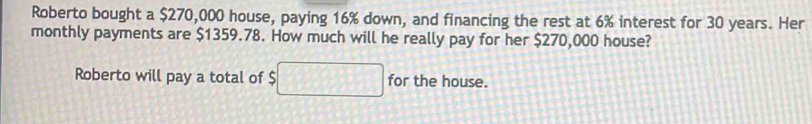 Roberto bought a $270,000 house, paying 16% down, and financing the rest at 6% interest for 30 years. Her 
monthly payments are $1359.78. How much will he really pay for her $270,000 house? 
Roberto will pay a total of $ for the house.