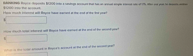 BANKING Royce deposits $1200 into a savings account that has an annual simple interest rate of 1.1%. After one year, he deposis anotnes
$1200 into the account. 
How much interest will Royce have earned at the end of the first year? 
5 
How much total interest will Royce have earned at the end of the second year?
$
What is the total amount in Royce's account at the end of the second year?