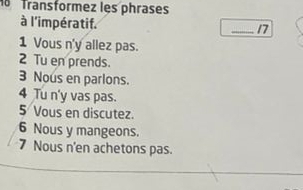 Transformez les phrases 
à l'impératif. 
_17 
1 Vous n'y allez pas. 
2 Tu en prends. 
3 Nous en parlons. 
4 Tu n'y vas pas. 
5 Vous en discutez. 
6 Nous y mangeons. 
7 Nous n'en achetons pas.