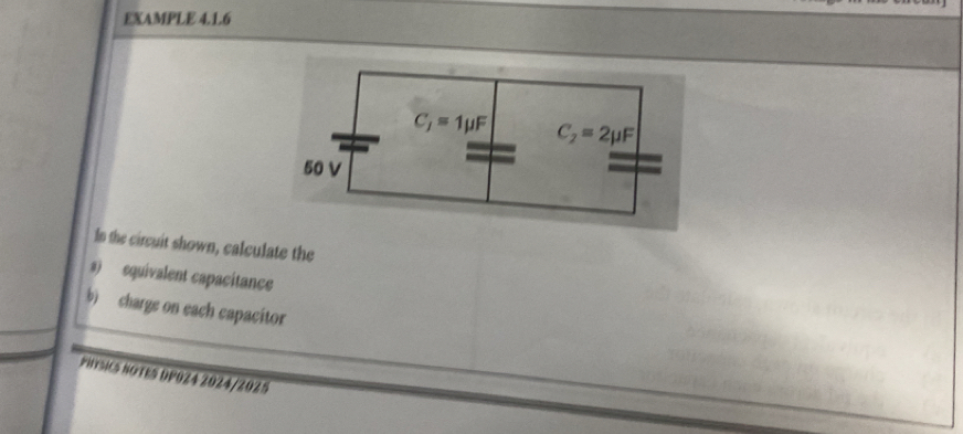 EXAMPLE 4.1.6
In the circuit shown, calculate the
s) equivalent capacitance
b) charge on each capacitor
PHURSICS NOTES DP0Z4 2024/2025