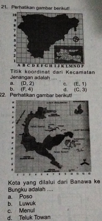 Perhatikan gambar berikut!
Titik koordinat dari Kecamatan
Jenangan adalah ....
a. (D,2) C. (E,1)
b. (F,4) d. (C,3)
22. Perhatikan gambar berikut!
Kota yang dilalui dari Banawa ke
Bungku adalah ....
a. Poso
b. Luwuk
c. Menul
d. Teluk Towan