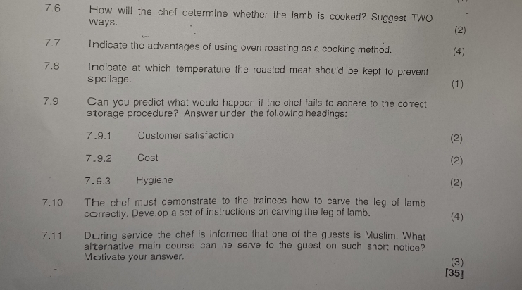 7.6 How will the chef determine whether the lamb is cooked? Suggest TWO 
ways. 
(2) 
7.7 Indicate the advantages of using oven roasting as a cooking method. (4) 
7.8 Indicate at which temperature the roasted meat should be kept to prevent 
spoilage. (1) 
7.9 Can you predict what would happen if the chef fails to adhere to the correct 
storage procedure? Answer under the following headings: 
7.9.1 Customer satisfaction (2) 
7.9.2 Cost (2) 
7.9.3 Hygiene (2) 
7.10 The chef must demonstrate to the trainees how to carve the leg of lamb 
correctly. Develop a set of instructions on carving the leg of lamb. (4) 
7.11 During service the chef is informed that one of the guests is Muslim. What 
alternative main course can he serve to the guest on such short notice? 
Motivate your answer. (3) 
[35]