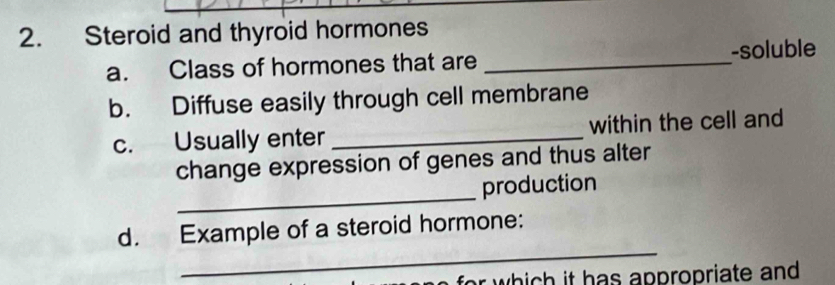 Steroid and thyroid hormones 
a. Class of hormones that are _-soluble 
b. Diffuse easily through cell membrane 
c. Usually enter _within the cell and 
change expression of genes and thus alter 
_ 
production 
_ 
d. Example of a steroid hormone: 
r which it has appropriate and