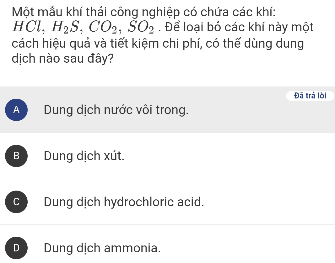 Một mẫu khí thải công nghiệp có chứa các khí:
HCl, H_2S, CO_2, SO_2 Để loại bỏ các khí này một
cách hiệu quả và tiết kiệm chi phí, có thể dùng dung
dịch nào sau đây?
Đã trả lời
A Dung dịch nước vôi trong.
B Dung dịch xút.
Dung dịch hydrochloric acid.
Dung dịch ammonia.