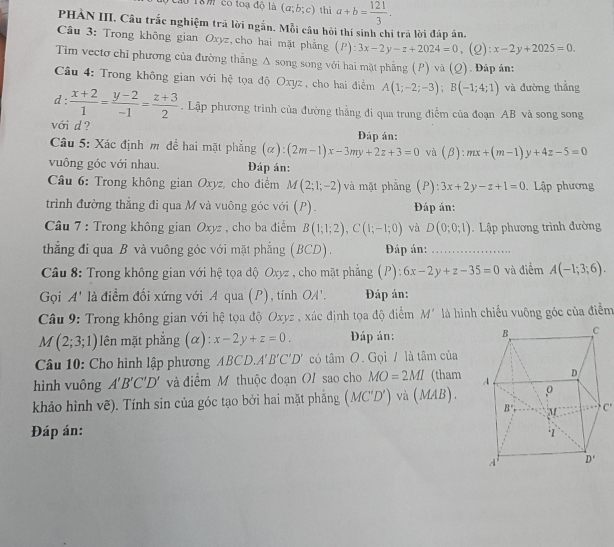 40 18m có toạ độ là (a;b;c) thì a+b= 121/3 .
PHÀN III. Câu trắc nghiệm trã lời ngắn. Mỗi câu hỏi thí sinh chi trả lời đáp án,
Câu 3: Trong không gian Oxyz,cho hai mặt phẳng (P):3x-2y-z+2024=0,(Q):x-2y+2025=0.
Tim vectơ chỉ phương của đường thẳng Δ song song với hai mặt phẳng (P) và (Q). Đáp án:
Câu 4: Trong không gian với hệ tọa độ Oxyz, cho hai điểm A(1;-2;-3);B(-1;4;1) và đường thẳng
d :  (x+2)/1 = (y-2)/-1 = (z+3)/2 . Lập phương trình của đường thẳng đi qua trung điểm của đoạn AB và song song
với d ?  Đáp ản:
Câu 5: Xác định m đề hai mặt phẳng (c ):(2m-1)x-3my+2z+3=0 và (beta ):mx+(m-1)y+4z-5=0
vuông góc với nhau. Đáp án:
Câu 6: Trong không gian Oxyz, cho điểm M(2;1;-2) và mặt phẳng (P ):3x+2y-z+1=0 Lập phương
trình đường thẳng đi qua M và vuông góc với (P). Đáp án:
*  Câu 7 : Trong không gian Oxyz , cho ba điểm B(1;1;2),C(1;-1;0) và D(0;0;1). Lập phương trình đường
thẳng đi qua B và vuông góc với mặt phẳng (BCD).  Đáp án:
Câu 8: Trong không gian với hệ tọa độ Oxyz , cho mặt phẳng (P): 6x-2y+z-35=0 và điểm A(-1;3;6).
Gọi A' là điểm đối xứng với A qua (P), tính OA'. Đáp án:
Câu 9: Trong không gian với hệ tọa độ Oxyz , xúc định tọa độ điểm M' là hình chiếu vuông góc của điểm
M(2;3;1) lên mặt phẳng (α): x-2y+z=0. Đáp án: 
Câu 10: Cho hình lập phương ABCD.A'B'C'D' có tan O. Gọi / là tâm của
hình vuông A'B'C'D' và điểm M thuộc đoạn OI sao cho MO=2MI (tham
khảo hình vẽ). Tính sin của góc tạo bởi hai mặt phẳng (MC'D') và (MAB).
C'
Đáp án: