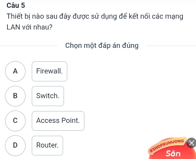 Thiết bị nào sau đây được sử dụng để kết nối các mạng
LAN với nhau?
Chọn một đáp án đúng
A Firewall.
B Switch.
C Access Point.
D Router.
#SHOPXUHUONG ×
Săn