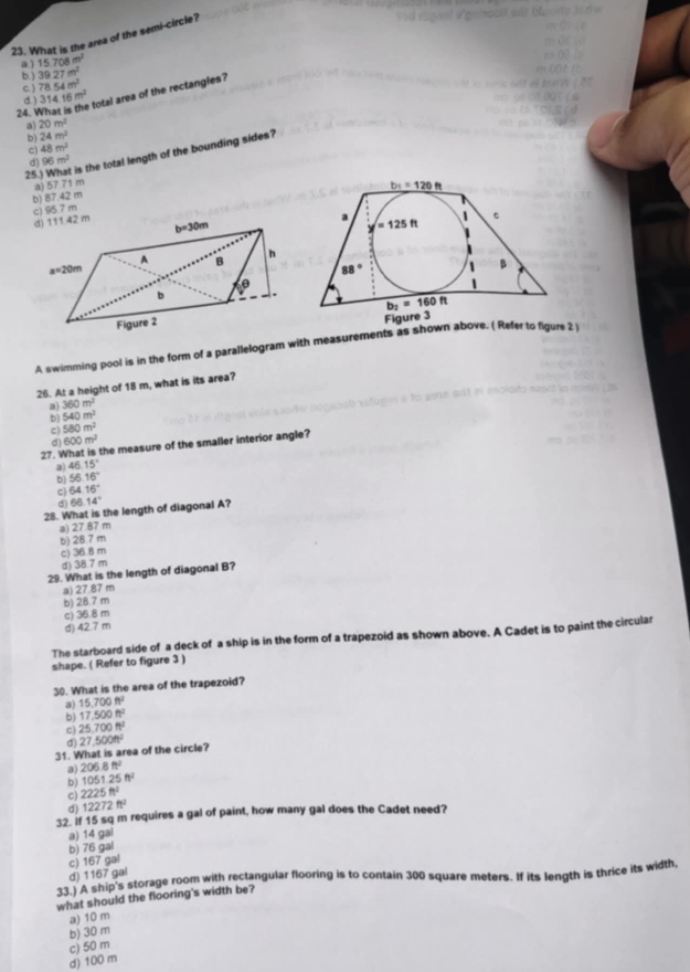 What is the area of the semi-circle?
a j 15.708m^2
b. ) 39.27m^2
c. ) 31416m^2 78.54m^2
d.)
total area of the rectangles ?
24.
a) 20m^2
b) 24m^2
c) 48m^2
25.) What is the total length of the bounding sides?
d) 96m^2
b) 87.42 m a) 57.71 m
c) 95.7 m
Figure 3
A swimming pool is in the form of a parallelogram with measurements as shown above. ( Refer to figure 2 
26. At a height of 18 m, what is its area?
a) 360m^2
b) 540m^2
c) 580m^2
d 600m^2
27. What is the measure of the smaller interior angle?
a) 46.15°
b) 56.16°
C) 64.16°
d 66.14°
28. What is the length of diagonal A?
a) 27.87 m
b) 28.7 m
c) 36.8 m
d) 38.7 m
29. What is the length of diagonal B?
a) 27.87 m
b) 28.7 m
c) 36.8 m
d) 42.7 m
The starboard side of a deck of a ship is in the form of a trapezoid as shown above. A Cadet is to paint the circular
shape. ( Refer to figure 3 )
30. What is the area of the trapezoid?
a) 15.700ft^2
b) 17,500ft^2
c) 25.700ft^2
d
31. What is area of the circle? 27.500m^2
a) 206.8ft^2
b) 1051.25ft^2
c) 2225ft^2
d) 12272ft^2
32. If 15 sq m requires a gal of paint, how many gal does the Cadet need?
a) 14 gal
b) 76 gal
c) 167 gal
d) 1167 gal
33] A ship's storage room with rectangular flooring is to contain 300 square meters. If its length is thrice its width,
what should the flooring's width be?
a) 10 m
b) 30 m
d) 100 m c) 50 m