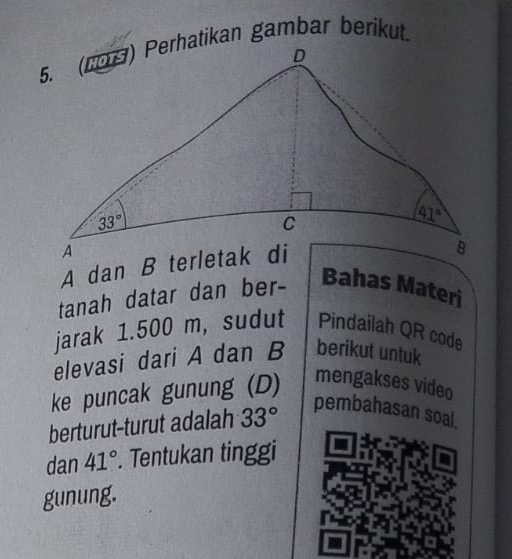 tanah datar dan ber-
Bahas Materi
jarak 1.500 m, sudut Pindailah QR code
elevasi dari A dan B berikut untuk
ke puncak gunung (D) mengakses video
berturut-turut adalah 33°
pembahasan soal.
dan 41°. Tentukan tinggi
gunung.