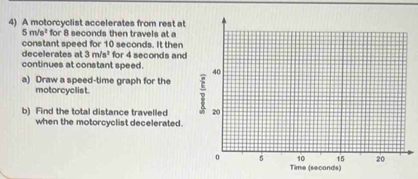 A motorcyclist accelerates from rest at
5m/s^2 for 8 seconds then travels at a 
constant speed for 10 seconds. It then 
decelerates at 3m/s^2 for 4 seconds and 
continues at constant speed. 
a) Draw a speed-time graph for the 
motorcyclist. 
b) Find the total distance travelled 
when the motorcyclist decelerated.