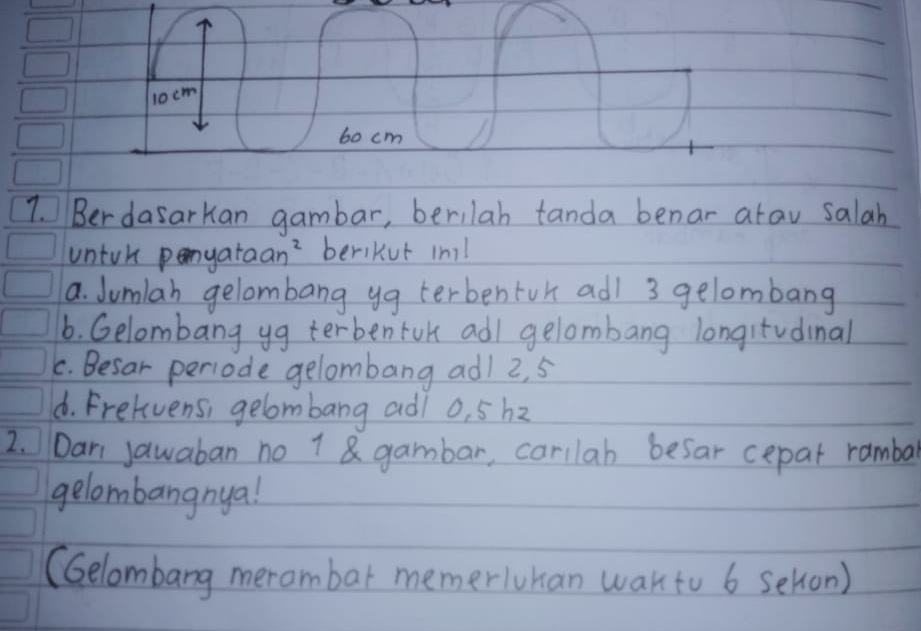 10cm
60 cm
7. Ber dasarkan gambar, berilah tanda benar arav salah
untuk penyataan?`beriKut in!
a. Jumlah gelombang yg terbentur adl 3 gelombang
6. Gelombang yg terbenfok adl gelombang longitvdinal
C. Besar periode gelombang ad) 2, 5
d. Frelvens, gelombang adi o, 5h2
2. Dari Jawaban no 1 gambar, carilab besar cepar ramba
gelombangnya!
(Gelombang merambar memerluhan wakto 6 sehon)