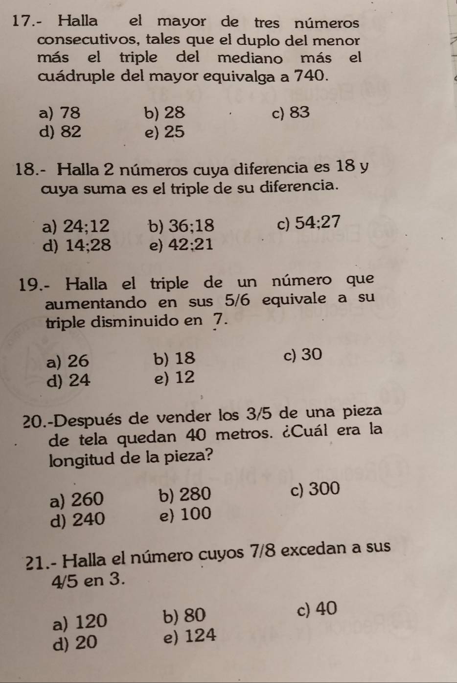 17.- Halla el mayor de tres números
consecutivos, tales que el duplo del menor
más el triple del mediano más el
cuádruple del mayor equivalga a 740.
a) 78 b) 28 c) 83
d) 82 e) 25
18.- Halla 2 números cuya diferencia es 18 y
cuya suma es el triple de su diferencia.
a) 24; 12 b) 3 .18 c) 54; 27
d) 14; 28 e) 42; 21
19.- Halla el triple de un número que
aumentando en sus 5/6 equivale a su
triple disminuido en 7.
a) 26 b) 18 c) 30
d) 24 e) 12
20.-Después de vender los 3/5 de una pieza
de tela quedan 40 metros. ¿Cuál era la
longitud de la pieza?
a) 260 b) 280 c) 300
d) 240 e) 100
21.- Halla el número cuyos 7/8 excedan a sus
4/5 en 3.
a) 120 b) 80 c) 40
d) 20 e) 124