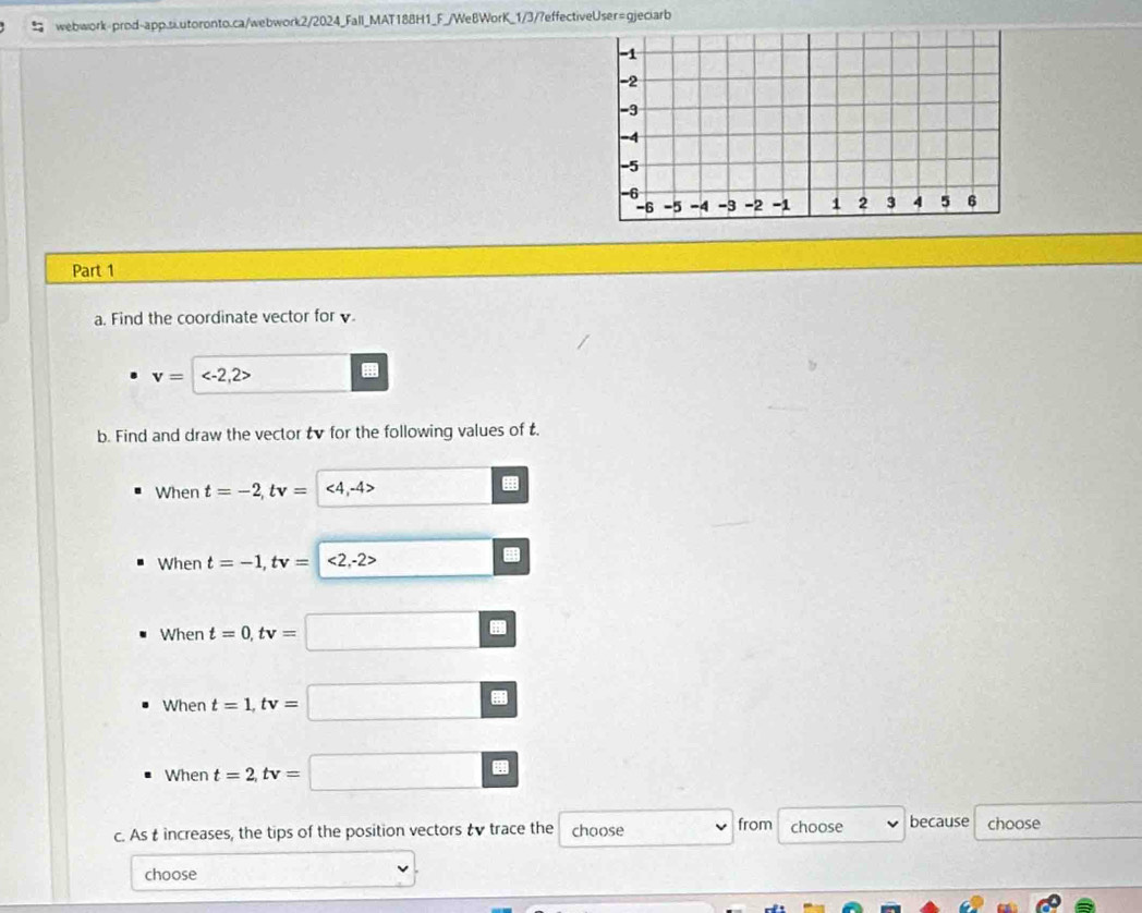 Find the coordinate vector for .
v=
b. Find and draw the vector tv for the following values of t. 
When t=-2, tv=
When t=-1, tv=
When t=0, tv=□
_  
When t=1, tv=□ □° ?
When t=2, tv=
a 
c. As t increases, the tips of the position vectors & v trace the choose from choose because choose 
choose