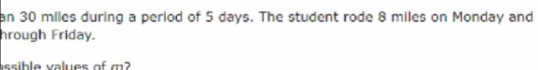 an 30 miles during a period of 5 days. The student rode 8 miles on Monday and 
hrough Friday. 
assible values of m?