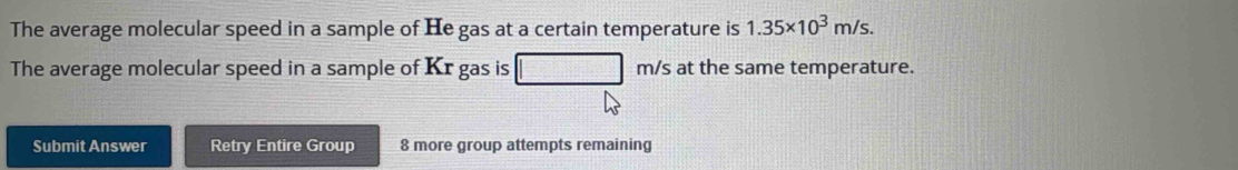 The average molecular speed in a sample of He gas at a certain temperature is 1.35* 10^3m/s. 
The average molecular speed in a sample of Kr gas is m/s at the same temperature. 
Submit Answer Retry Entire Group 8 more group attempts remaining