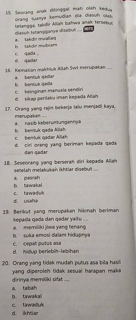 Seorang anak ditinggal mati oleh kedua
orang tuanya kemudian dia diasuh oleh 
tetangga, takdir Allah bahwa anak tersebut
diasuh tetangganya disebut .... HOTS
a. takdir muallaq
b. takdir mubram
c. qada。
d. qadar
16. Kematian makhluk Allah Swt merupakan ....
a. bentuk qadar
b. bentuk qada
c. keinginan manusia sendiri
d. sikap perilaku iman kepada Allah
17. Orang yang rajin bekerja lalu menjadi kaya,
merupakan ....
a. nasib keberuntungannya
b. bentuk qada Allah
c. bentuk qadar Allah
d. ciri orang yang beriman kepada qada
dan qadar
18. Seseorang yang berserah diri kepada Allah
setelah melakukan ikhtiar disebut ....
a. pasrah
b. tawakal
c. tawaduk
d. usaha
19. Berikut yang merupakan hikmah beriman
kepada qada dan qadar yaitu ....
a. memiliki jiwa yang tenang
b. suka emosi dalam hidupnya
c. cepat putus asa
d. hidup berlebih-lebihan
20. Orang yang tidak mudah putus asa bila hasil
yang diperoleh tidak sesuai harapan maka
dirinya memiliki sifat ....
a. tabah
b. tawakal
c. tawaduk
d. ikhtiar