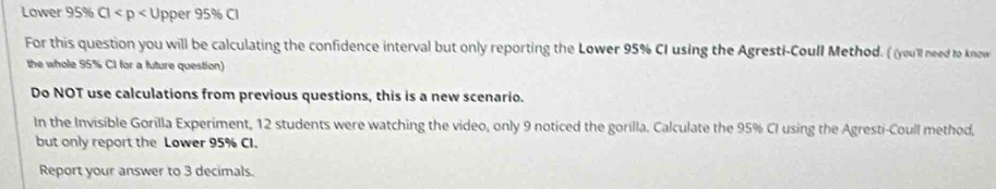 Lower 95% Cl Upper 95% Cl 
For this question you will be calculating the confidence interval but only reporting the Lower 95% CI using the Agresti-Coull Method. ( (you'll need to know 
the whole 95% CI for a future question) 
Do NOT use calculations from previous questions, this is a new scenario. 
In the Invisible Gorilla Experiment, 12 students were watching the video, only 9 noticed the gorilla. Calculate the 95% CI using the Agresti-Coull method, 
but only report the Lower 95% CI. 
Report your answer to 3 decimals.