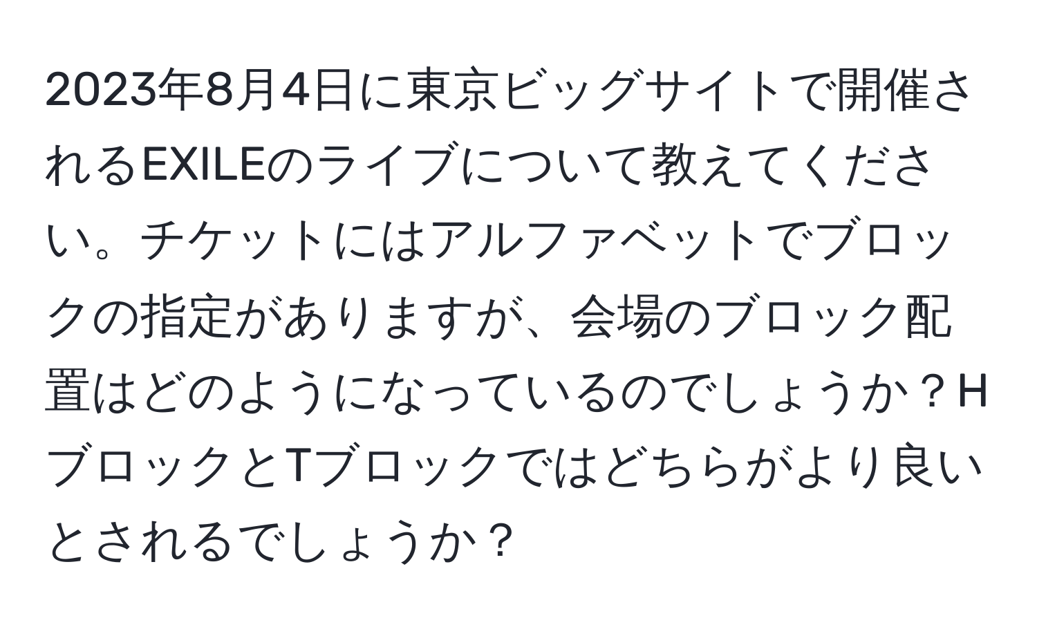 2023年8月4日に東京ビッグサイトで開催されるEXILEのライブについて教えてください。チケットにはアルファベットでブロックの指定がありますが、会場のブロック配置はどのようになっているのでしょうか？HブロックとTブロックではどちらがより良いとされるでしょうか？