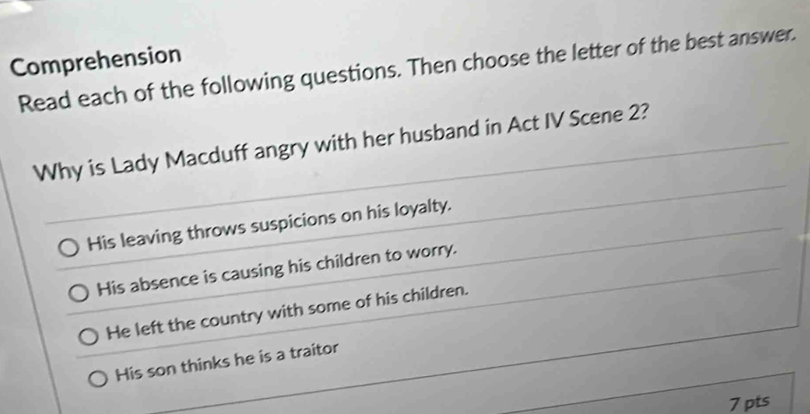 Comprehension
Read each of the following questions. Then choose the letter of the best answer.
Why is Lady Macduff angry with her husband in Act IV Scene 2?
His leaving throws suspicions on his loyalty.
His absence is causing his children to worry.
He left the country with some of his children.
His son thinks he is a traitor
7 pts