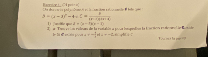 On donne le polynôme A et la fraction rationnelle tels que :
B=(x-3)^2-4 et C= B/(x+2)(3x+4) 
1) Justifie que B=(x-5)(x-1)
2) a- Trouve les valeurs de la variable x pour lesquelles la fraction rationnelle 8 existe 
b- Si # existe pour x!= - 4/3  et x!= -2 , simplifie C 
Tournez la page svp