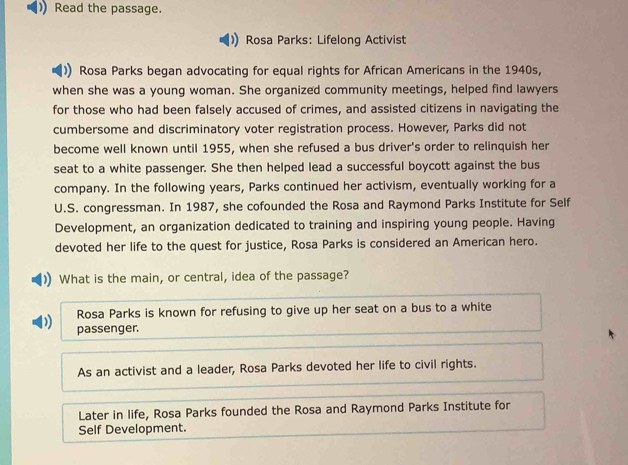 Read the passage.
Rosa Parks: Lifelong Activist
Rosa Parks began advocating for equal rights for African Americans in the 1940s,
when she was a young woman. She organized community meetings, helped find lawyers
for those who had been falsely accused of crimes, and assisted citizens in navigating the
cumbersome and discriminatory voter registration process. However, Parks did not
become well known until 1955, when she refused a bus driver's order to relinquish her
seat to a white passenger. She then helped lead a successful boycott against the bus
company. In the following years, Parks continued her activism, eventually working for a
U.S. congressman. In 1987, she cofounded the Rosa and Raymond Parks Institute for Self
Development, an organization dedicated to training and inspiring young people. Having
devoted her life to the quest for justice, Rosa Parks is considered an American hero.
What is the main, or central, idea of the passage?
Rosa Parks is known for refusing to give up her seat on a bus to a white
passenger.
As an activist and a leader, Rosa Parks devoted her life to civil rights.
Later in life, Rosa Parks founded the Rosa and Raymond Parks Institute for
Self Development.