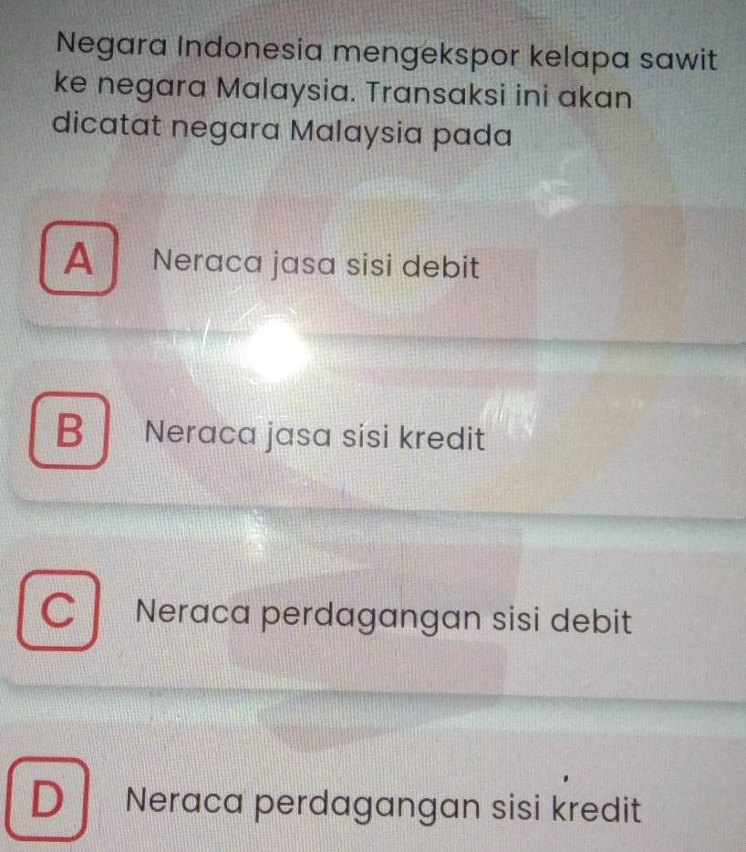 Negara Indonesia mengekspor kelapa sawit
ke negara Malaysia. Transaksi ini akan
dicatat negara Malaysia pada
A Neraca jasa sisi debit
B Neraca jasa sisi kredit
C Neraca perdagangan sisi debit
D Neraca perdagangan sisi kredit