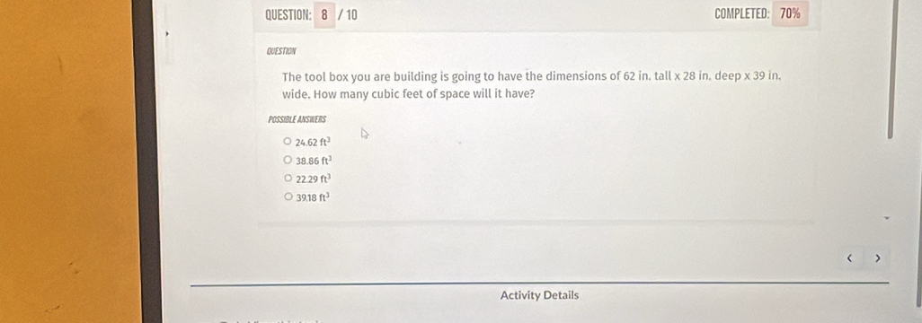 8 / 10 COMPLETED: 70%
QUESTION
The tool box you are building is going to have the dimensions of 62 in. tall * 28in. deep* 39in
wide. How many cubic feet of space will it have?
POSSIBLE ANSWERS
24.62ft^3
38.86ft^3
22.29ft^3
39.18ft^3 < >
Activity Details