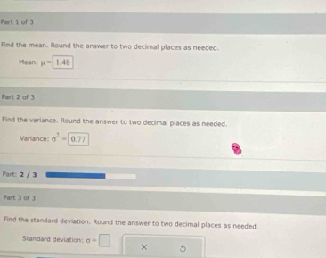 Find the mean. Round the answer to two decimal places as needed. 
Mean: mu =1.48
Part 2 of 3 
Find the variance. Round the answer to two decimal places as needed. 
Variance sigma^2=0.77
Part: 2 / 3 
Part 3 of 3 
Find the standard deviation. Round the answer to two decimal places as needed. 
Standard deviation: sigma =□ ×