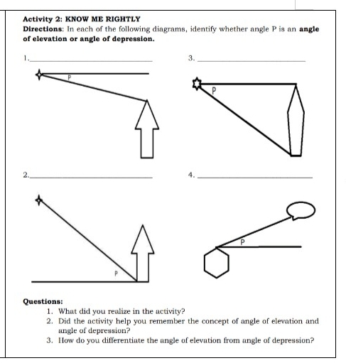 Activity 2: KNOW ME RIGHTLY
Directions: In each of the following diagrams, identify whether angle P is an angle
of elevation or angle of depression.
1,
3.
2.
4.
Questions:
1.  What did you realize in the activity?
2.  Did the activity help you remember the concept of angle of elevation and
angle of depression?
3.  How do you differentiate the angle of elevation from angle of depression?