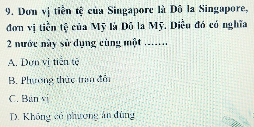 Đơn vị tiền tệ của Singapore là Đô la Singapore,
đơn vị tiền tệ của Mỹ là Đô la Mỹ. Điều đó có nghĩa
2 nước này sử dụng cùng một .......
A. Đơn vị tiền tệ
B. Phương thức trao đôi
C. Bản vị
D. Không có phương án đúng