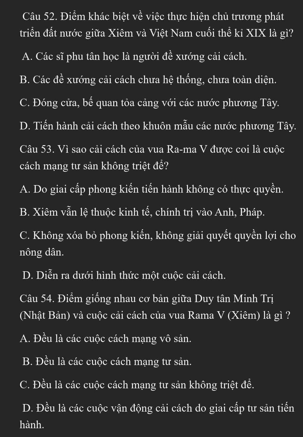 Điểm khác biệt về việc thực hiện chủ trương phát
triển đất nước giữa Xiêm và Việt Nam cuối thể kỉ XIX là gì?
A. Các sĩ phu tân học là người đề xướng cải cách.
B. Các đề xướng cải cách chưa hệ thống, chưa toàn diện.
C. Đóng cửa, bế quan tỏa cảng với các nước phương Tây.
D. Tiến hành cải cách theo khuôn mẫu các nước phương Tây.
Câu 53. Vì sao cải cách của vua Ra-ma V được coi là cuộc
cách mạng tư sản không triệt đề?
A. Do giai cấp phong kiến tiến hành không có thực quyền.
B. Xiêm vẫn lệ thuộc kinh tế, chính trị vào Anh, Pháp.
C. Không xóa bỏ phong kiến, không giải quyết quyền lợi cho
nông dân.
D. Diễn ra dưới hình thức một cuộc cải cách.
Câu 54. Điểm giống nhau cơ bản giữa Duy tân Minh Trị
(Nhật Bản) và cuộc cải cách của vua Rama V (Xiêm) là gì ?
A. Đều là các cuộc cách mạng vô sản.
B. Đều là các cuộc cách mạng tư sản.
C. Đều là các cuộc cách mạng tư sản không triệt để.
D. Đều là các cuộc vận động cải cách do giai cấp tư sản tiến
hành.