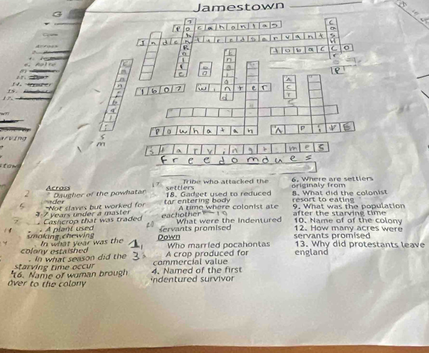 amestown 
6. 
14. 
1s. 
17. 
177 
arving 
a 
Tribe who attacked the 6. Where are settlers 
Across settlers originaly from 
2 Daugher of the powhatar 1 7 18. Gadget used to reduced 8. What did the colonist 
ader resort to eating 
Not slaves but worked for tar entering body A time where colonist ate 9. What was the population 
1 7 years under a master r after the starving time 
Cashcrop that was traded What were the indentured 10. Name of of the colony 
A plant used servants promised 12. How many acres were 
smoking, chewing Down servants promised 
In what year was the 
colony estaished Who married pocahontas 13. Why did protestants leave 
. In what season did the A crap produced for england 
starving time occur commercial value 
'16. Name of woman brough 4. Named of the first 
ver to the colony ndentured survivor