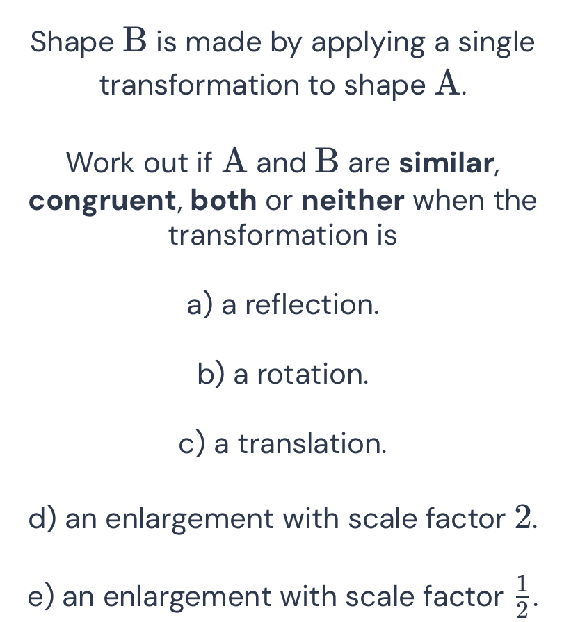 Shape B is made by applying a single 
transformation to shape A. 
Work out if A and B are similar, 
congruent, both or neither when the 
transformation is 
a) a reflection. 
b) a rotation. 
c) a translation. 
d) an enlargement with scale factor 2. 
e) an enlargement with scale factor  1/2 .