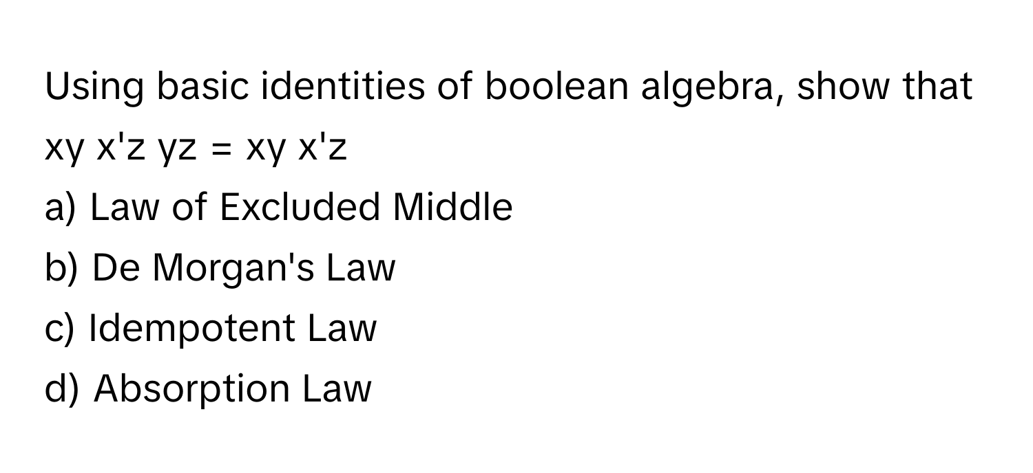 Using basic identities of boolean algebra, show that xy x'z yz = xy x'z

a) Law of Excluded Middle 
b) De Morgan's Law 
c) Idempotent Law 
d) Absorption Law