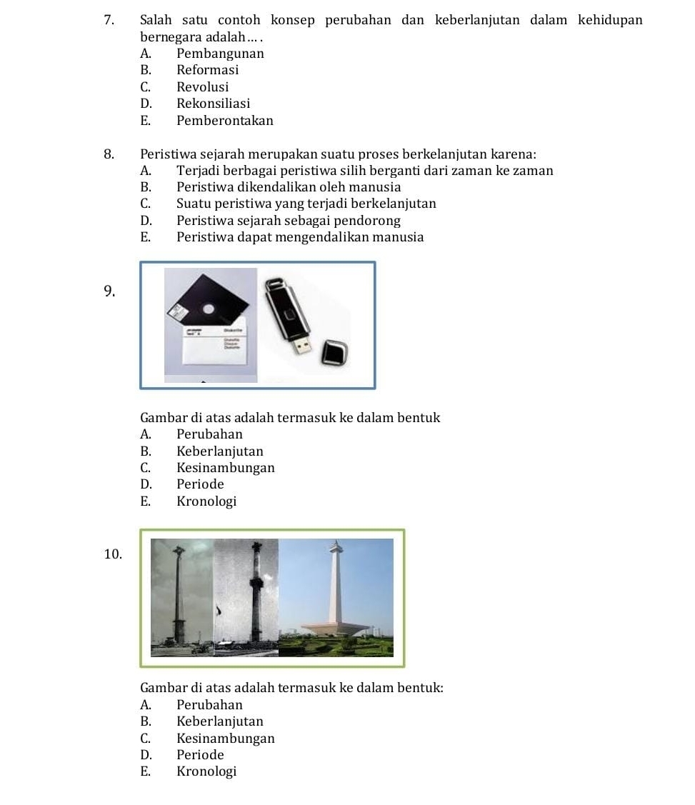 Salah satu contoh konsep perubahan dan keberlanjutan dalam kehidupan
bernegara adalah ... .
A. Pembangunan
B. Reformasi
C. Revolusi
D. Rekonsiliasi
E. Pemberontakan
8. Peristiwa sejarah merupakan suatu proses berkelanjutan karena:
A. Terjadi berbagai peristiwa silih berganti dari zaman ke zaman
B. Peristiwa dikendalikan oleh manusia
C. Suatu peristiwa yang terjadi berkelanjutan
D. Peristiwa sejarah sebagai pendorong
E. Peristiwa dapat mengendalikan manusia
9.
Gambar di atas adalah termasuk ke dalam bentuk
A. Perubahan
B. Keberlanjutan
C. Kesinambungan
D. Periode
E. Kronologi
10
Gambar di atas adalah termasuk ke dalam bentuk:
A. Perubahan
B. Keberlanjutan
C. Kesinambungan
D. Periode
E. Kronologi