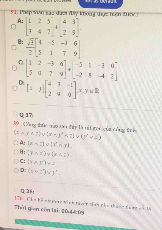 Set as défauit
91. Phép toan nào dưới đây không thực hiện được?
A: beginbmatrix 1&2&5 3&4&7endbmatrix +beginbmatrix 4&3 2&9endbmatrix
B:  sqrt(3)/2 beginbmatrix 4&-5&-3&6 5&1&7&9endbmatrix.
C: beginbmatrix 1&2&-3&6 5&0&7&9endbmatrix +beginbmatrix -5&1&-3&0 -2&8&-4&2endbmatrix.
D: [xy]beginbmatrix 4&3&-1 2&9&0endbmatrix; x,y∈ R. 
Q 37:
39 . Công thức nào sau đây là rút gọn của công thức
(xwedge ywedge z)vee (xwedge y'wedge z)vee (y'vee z').
A: (xwedge z)vee (x'wedge y).
B: (ywedge z')vee (xwedge z).
C: (xwedge y')vee z.
D: (xvee z')vee y'. 
Q38:
170 Cho hệ phương trình tuyển tính phụ thuộc tham shat om
Thời gian còn lại: 00:44:09