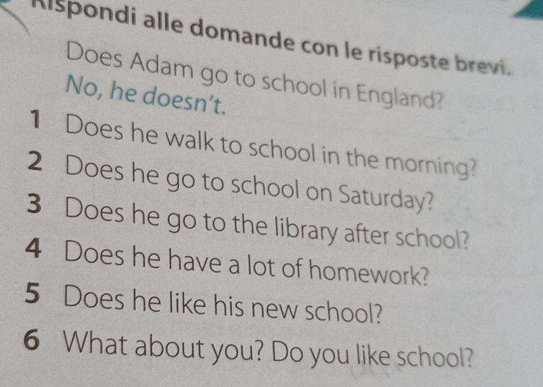 Kispondi alle domande con le risposte brevi. 
Does Adam go to school in England? 
No, he doesn’t. 
1 Does he walk to school in the morning? 
2 Does he go to school on Saturday? 
3 Does he go to the library after school? 
4 Does he have a lot of homework? 
5 Does he like his new school? 
6 What about you? Do you like school?