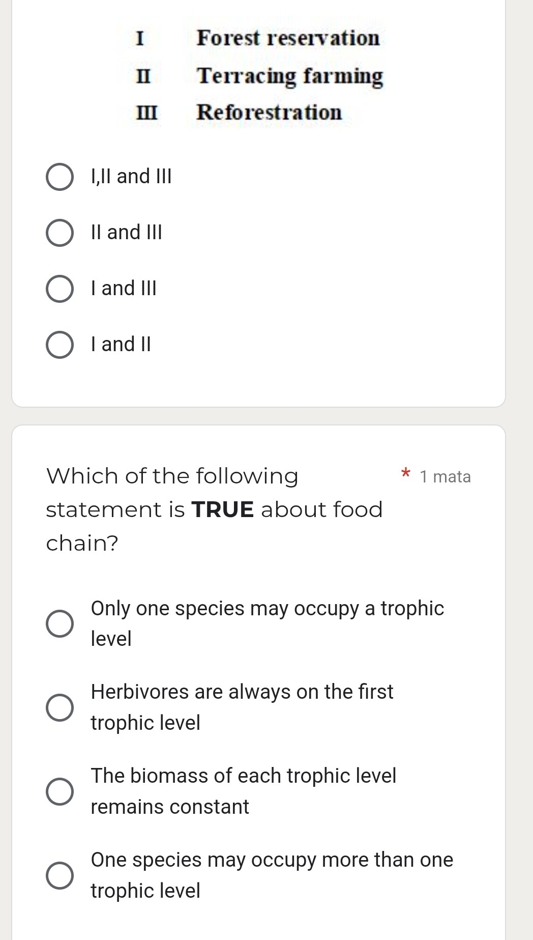 Forest reservation
II Terracing farming
III Reforestration
I,II and III
II and III
I and III
I and II
Which of the following 1 mata
statement is TRUE about food
chain?
Only one species may occupy a trophic
level
Herbivores are always on the first
trophic level
The biomass of each trophic level
remains constant
One species may occupy more than one
trophic level
