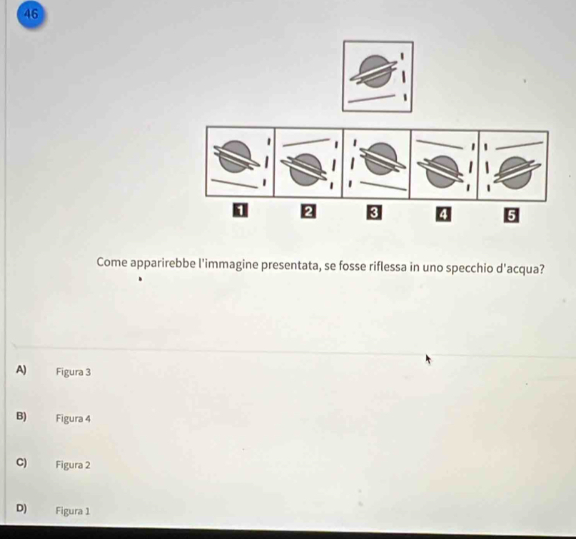 46
1 2 3 4 5
Come apparirebbe l'immagine presentata, se fosse riflessa in uno specchio d'acqua?
A) Figura 3
B) Figura 4
C) Figura 2
D) Figura 1