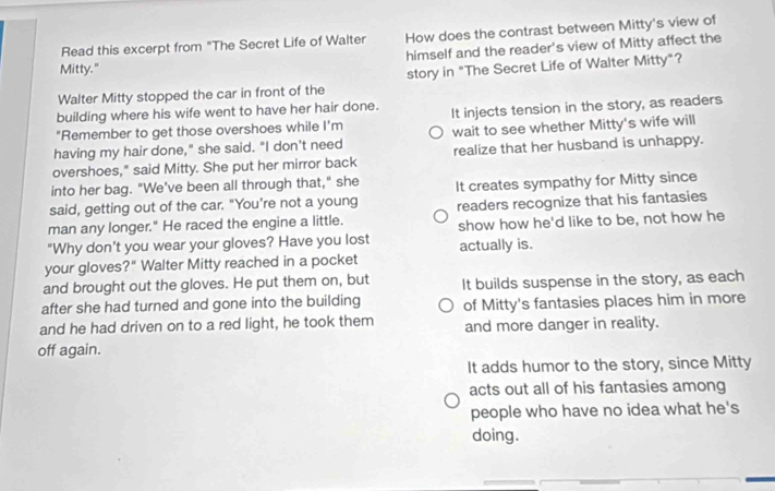 Read this excerpt from "The Secret Life of Walter How does the contrast between Mitty's view of
Mitty." himself and the reader's view of Mitty affect the
Walter Mitty stopped the car in front of the story in "The Secret Life of Walter Mitty"?
building where his wife went to have her hair done.
"Remember to get those overshoes while I'm It injects tension in the story, as readers
having my hair done," she said. "I don't need wait to see whether Mitty's wife will
overshoes," said Mitty. She put her mirror back realize that her husband is unhappy.
into her bag. "We've been all through that," she
said, getting out of the car. "You're not a young It creates sympathy for Mitty since
man any longer." He raced the engine a little. readers recognize that his fantasies
"Why don't you wear your gloves? Have you lost show how he'd like to be, not how he
your gloves?" Walter Mitty reached in a pocket actually is.
and brought out the gloves. He put them on, but It builds suspense in the story, as each
after she had turned and gone into the building
and he had driven on to a red light, he took them of Mitty's fantasies places him in more
and more danger in reality.
off again.
It adds humor to the story, since Mitty
acts out all of his fantasies among
people who have no idea what he's
doing.