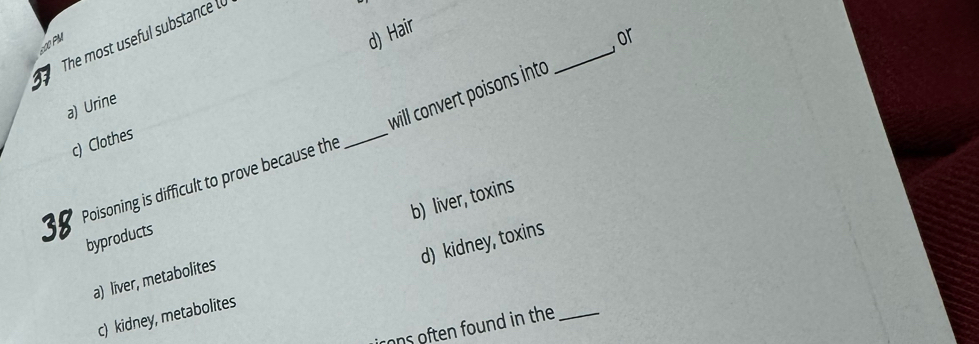 The most useful substance (
:00 PM
d) Hair
, or
will convert poisons into
a) Urine
c) Clothes
38 Poisoning is difficult to prove because the
_
b) liver, toxins
byproducts
d) kidney, toxins
a) liver, metabolites
c) kidney, metabolites
rons often found in the_