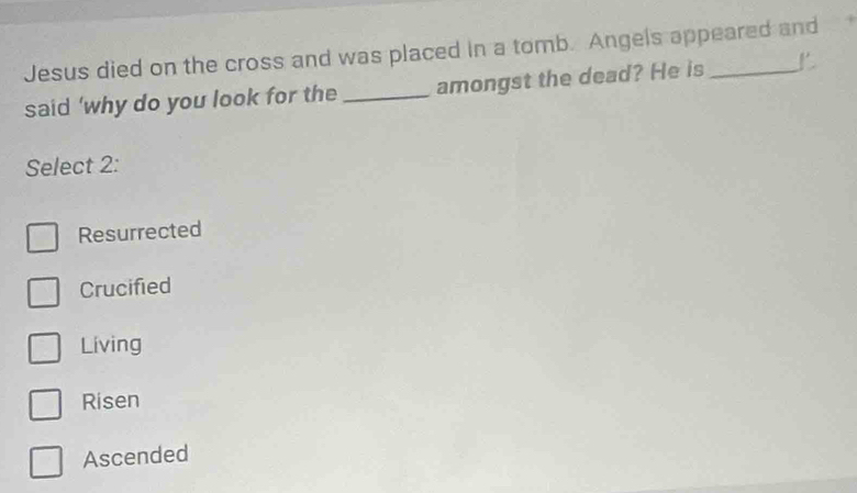 Jesus died on the cross and was placed in a tomb. Angels appeared and
said ‘why do you look for the _amongst the dead? He is_
Select 2:
Resurrected
Crucified
Living
Risen
Ascended