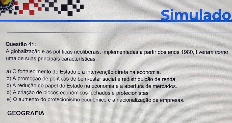 Simulado
Questão 41:
A globalização e as políticas neoliberais, implementadas a partir dos anos 1980, tiveram como
uma de suas principais características:
a) O fortalecimento do Estado e a intervenção direta na economia.
b) A promoção de políticas de bem-estar social e redistribuição de renda.
c) A redução do papel do Estado na economia e a abertura de mercados.
d) A criação de blocos econômicos fechados e protecionistas.
e) O aumento do protecionismo econômico e a nacionalização de empresas.
GEOGRAFIA