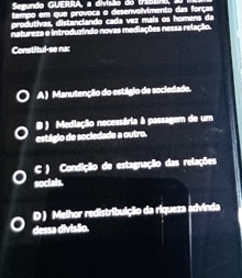 Semundo GUERRA, a divisão do
natureza e introduzindo novas media nões nessa relação.
Constitul-se nac
A ) Manutençãio do estágio de sociedade.
estigio de socledade a outro. B ) Medlação necessária à passagem de um
C ) Condição de estagnação das relações
socials.
D ) Melhor redistribuição da riqueza advinda
dessa divisão.