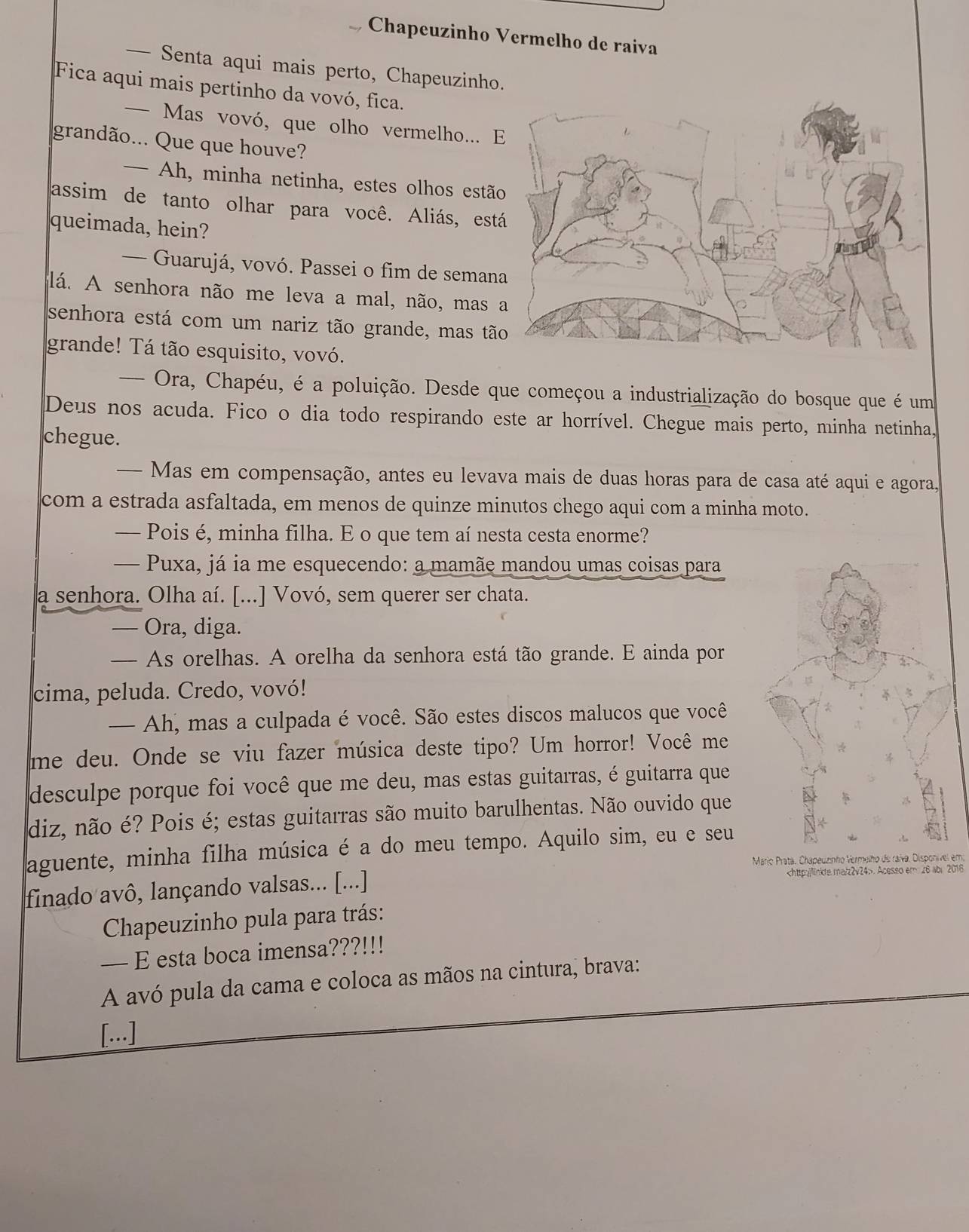 Chapeuzinho Vermelho de raiva
— Senta aqui mais perto, Chapeuzinho.
Fica aqui mais pertinho da vovó, fica.
— Mas vovó, que olho vermelho... 
grandão... Que que houve?
— Ah, minha netinha, estes olhos estã
assim de tanto olhar para você. Aliás, est
queimada, hein?
— Guarujá, vovó. Passei o fim de seman
lá. A senhora não me leva a mal, não, mas 
senhora está com um nariz tão grande, mas tã
grande! Tá tão esquisito, vovó.
— Ora, Chapéu, é a poluição. Desde que começou a industrialização do bosque que é um
Deus nos acuda. Fico o dia todo respirando este ar horrível. Chegue mais perto, minha netinha,
chegue.
-  Mas em compensação, antes eu levava mais de duas horas para de casa até aqui e agora,
com a estrada asfaltada, em menos de quinze minutos chego aqui com a minha moto.
— Pois é, minha filha. E o que tem aí nesta cesta enorme?
— Puxa, já ia me esquecendo: a mamãe mandou umas coisas para
a senhora. Olha aí. [...] Vovó, sem querer ser chata.
— Ora, diga.
— As orelhas. A orelha da senhora está tão grande. E ainda por
cima, peluda. Credo, vovó!
— Ah, mas a culpada é você. São estes discos malucos que você
me deu. Onde se viu fazer música deste tipo? Um horror! Você me
desculpe porque foi você que me deu, mas estas guitarras, é guitarra que
diz, não é? Pois é; estas guitarras são muito barulhentas. Não ouvido que
aguente, minha filha música é a do meu tempo. Aquilo sim, eu e seu
Mario Prata, Chapeuzinho Vermelho de raíva. Disponível em:
finado avô, lançando valsas... [...]. Acesso em 26 abr 2016
Chapeuzinho pula para trás:
— E esta boca imensa???!!!
A avó pula da cama e coloca as mãos na cintura, brava:
[...]