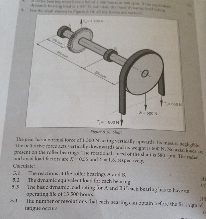 A roller bearing must have a life of 1 400 hours at 800 cpm. If the equivalen (5)
dynamic bearing load is 1037 N. calculate the basic dynamic load rating
5. For the shaft shown in Figure 8.18, all the forces are vert
The gear has a normal force of 1 300 N acting vertically upwards. Its mass is negligible.
The belt drive force acts vertically downwards and its weight is 600 N. No axial loads are
present on the roller bearings. The rotational speed of the shaft is 580 rpm. The radial
and axial load factors are X=0,55 and Y=1,8 , respectively.
Calculate:
5.1 The reactions at the roller bearings A and B. (4)
5.2 The dynamic equivalent load for each bearing.
(4)
5.3 The basic dynamic load rating for A and B if each bearing has to have an
operating life of 13 500 hours.
(10
5.4 The number of revolutions that each bearing can obtain before the first sign of
fatigue occurs.
(